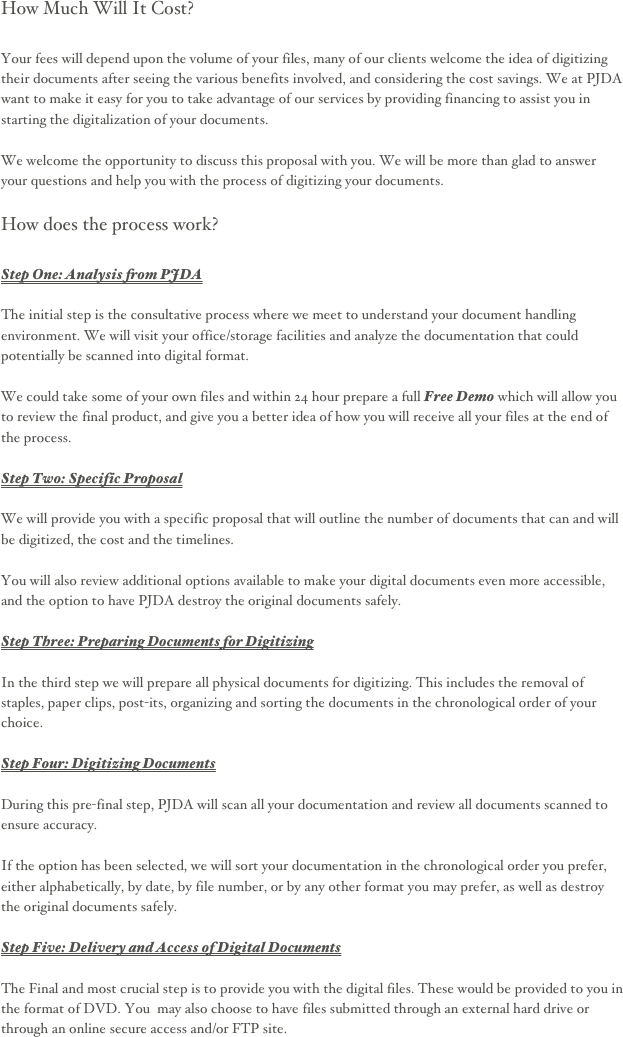 How Much Will It Cost?

Your fees will depend upon the volume of your files, many of our clients welcome the idea of digitizing their documents after seeing the various benefits involved, and considering the cost savings. We at PJDA want to make it easy for you to take advantage of our services by providing financing to assist you in starting the digitalization of your documents.

We welcome the opportunity to discuss this proposal with you. We will be more than glad to answer your questions and help you with the process of digitizing your documents.

How does the process work?

Step One: Analysis from PJDA

The initial step is the consultative process where we meet to understand your document handling environment. We will visit your office/storage facilities and analyze the documentation that could potentially be scanned into digital format.

We could take some of your own files and within 24 hour prepare a full Free Demo which will allow you to review the final product, and give you a better idea of how you will receive all your files at the end of the process. 

Step Two: Specific Proposal 

We will provide you with a specific proposal that will outline the number of documents that can and will be digitized, the cost and the timelines.

You will also review additional options available to make your digital documents even more accessible, and the option to have PJDA destroy the original documents safely.

Step Three: Preparing Documents for Digitizing 

In the third step we will prepare all physical documents for digitizing. This includes the removal of staples, paper clips, post-its, organizing and sorting the documents in the chronological order of your choice.

Step Four: Digitizing Documents

During this pre-final step, PJDA will scan all your documentation and review all documents scanned to ensure accuracy.

If the option has been selected, we will sort your documentation in the chronological order you prefer, either alphabetically, by date, by file number, or by any other format you may prefer, as well as destroy the original documents safely.

Step Five: Delivery and Access of Digital Documents

The Final and most crucial step is to provide you with the digital files. These would be provided to you in the format of DVD. You  may also choose to have files submitted through an external hard drive or through an online secure access and/or FTP site. 



 